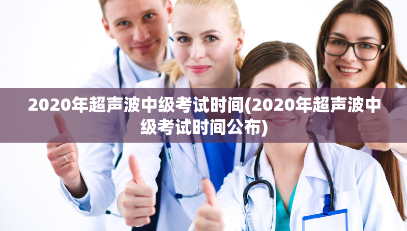 2020年超声波中级考试时间(2020年超声波中级考试时间公布)