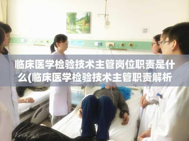 临床医学检验技术主管岗位职责是什么(临床医学检验技术主管职责解析)