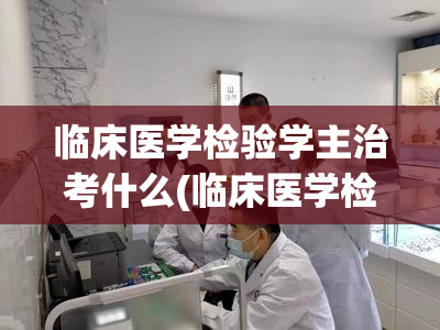 临床医学检验学主治考什么(临床医学检验学主治考试内容简介)