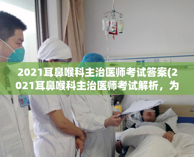 2021耳鼻喉科主治医师考试答案(2021耳鼻喉科主治医师考试解析，为你揭秘答案！)