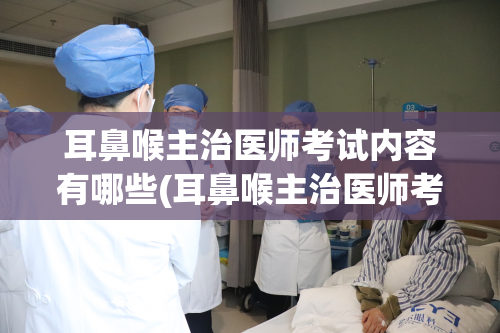 耳鼻喉主治医师考试内容有哪些(耳鼻喉主治医师考试涵盖哪些内容？)