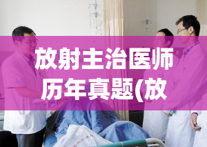 放射主治医师历年真题(放射学考试历年真题解析总结)