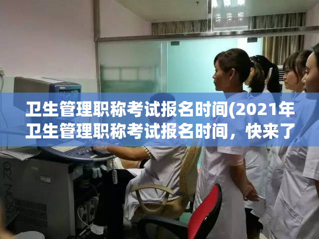 卫生管理职称考试报名时间(2021年卫生管理职称考试报名时间，快来了解！)