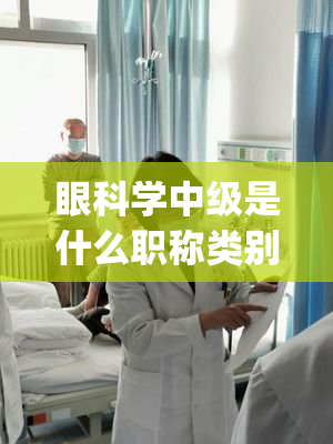 眼科学中级是什么职称类别(眼科学中级职称归属哪个级别？)