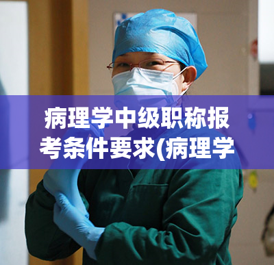 病理学中级职称报考条件要求(病理学中级职称报考条件要求及资格审查标准)