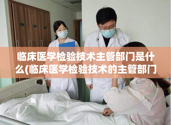 临床医学检验技术主管部门是什么(临床医学检验技术的主管部门是什么？)