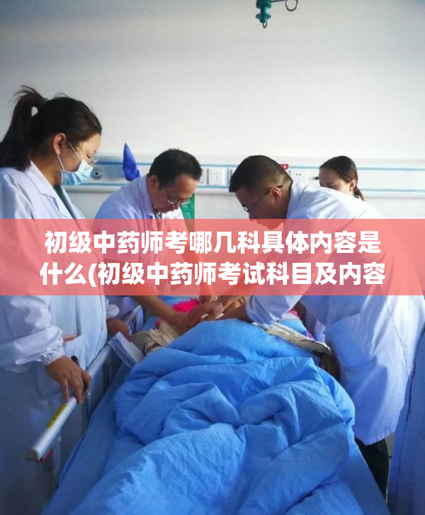 初级中药师考哪几科具体内容是什么(初级中药师考试科目及内容概述)