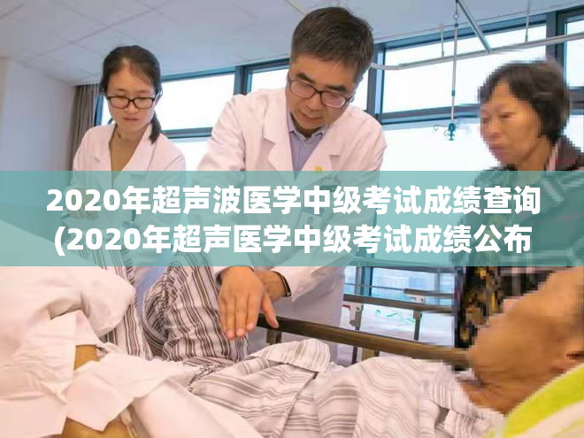 2020年超声波医学中级考试成绩查询(2020年超声医学中级考试成绩公布！)