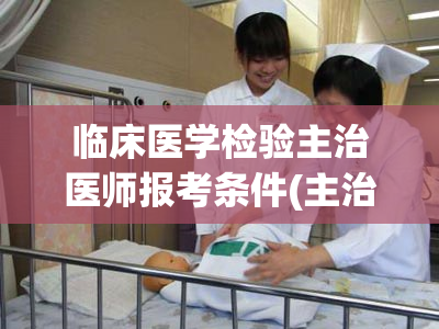 临床医学检验主治医师报考条件(主治医师报考临床医学检验条件)